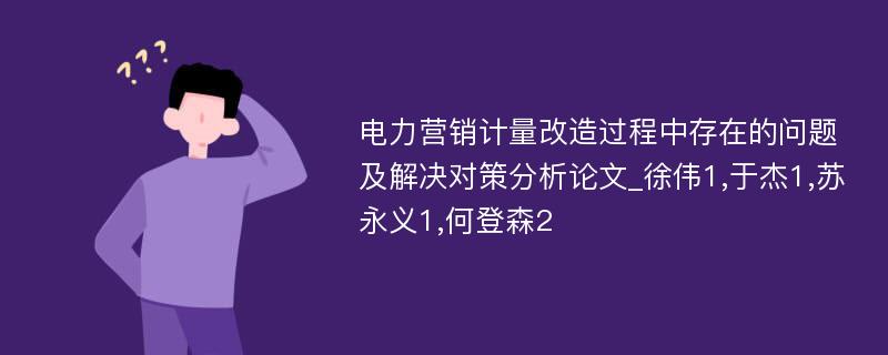 电力营销计量改造过程中存在的问题及解决对策分析论文_徐伟1,于杰1,苏永义1,何登森2