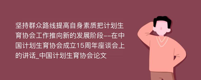 坚持群众路线提高自身素质把计划生育协会工作推向新的发展阶段--在中国计划生育协会成立15周年座谈会上的讲话_中国计划生育协会论文