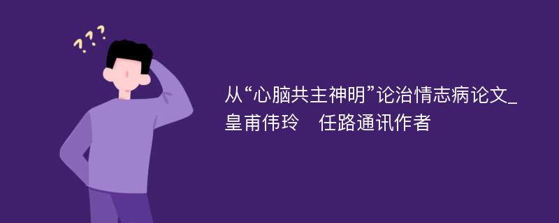 从“心脑共主神明”论治情志病论文_皇甫伟玲　任路通讯作者