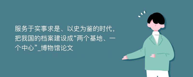 服务于实事求是、以史为鉴的时代，把我国的档案建设成“两个基地、一个中心”_博物馆论文