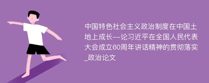 中国特色社会主义政治制度在中国土地上成长--论习近平在全国人民代表大会成立60周年讲话精神的贯彻落实_政治论文