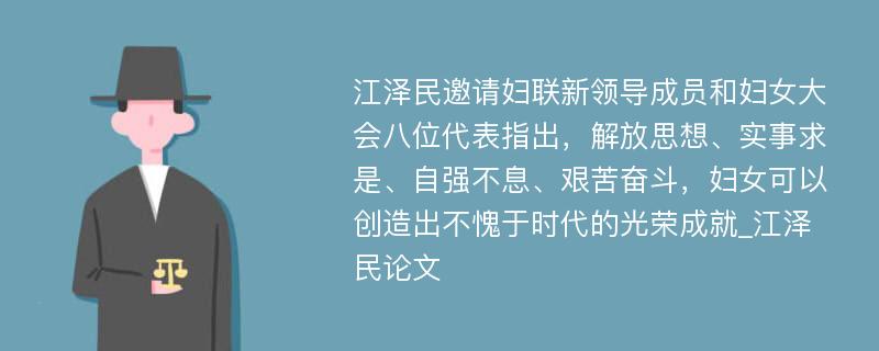 江泽民邀请妇联新领导成员和妇女大会八位代表指出，解放思想、实事求是、自强不息、艰苦奋斗，妇女可以创造出不愧于时代的光荣成就_江泽民论文