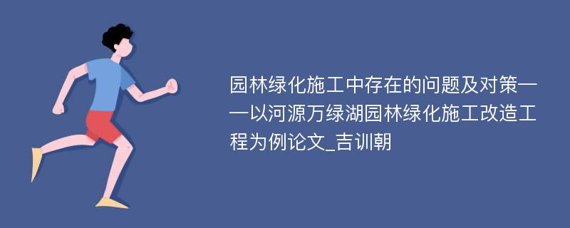 园林绿化施工中存在的问题及对策——以河源万绿湖园林绿化施工改造工程为例论文_吉训朝