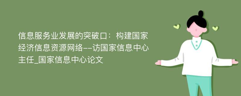 信息服务业发展的突破口：构建国家经济信息资源网络--访国家信息中心主任_国家信息中心论文