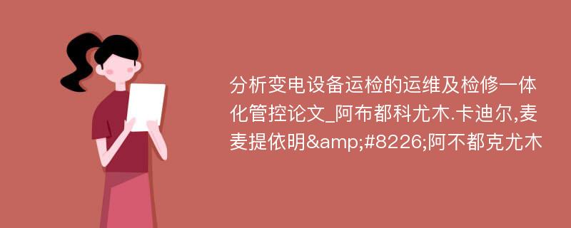 分析变电设备运检的运维及检修一体化管控论文_阿布都科尤木.卡迪尔,麦麦提依明&#8226;阿不都克尤木