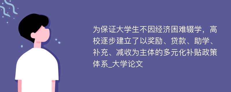 为保证大学生不因经济困难辍学，高校逐步建立了以奖励、贷款、助学、补充、减收为主体的多元化补贴政策体系_大学论文