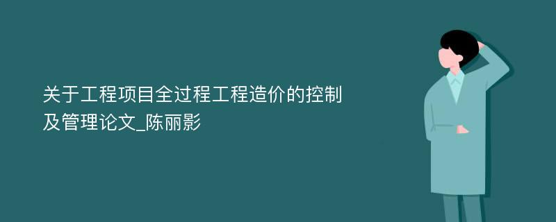 关于工程项目全过程工程造价的控制及管理论文_陈丽影