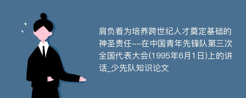 肩负着为培养跨世纪人才奠定基础的神圣责任--在中国青年先锋队第三次全国代表大会(1995年6月1日)上的讲话_少先队知识论文