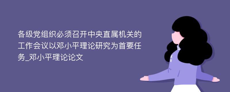 各级党组织必须召开中央直属机关的工作会议以邓小平理论研究为首要任务_邓小平理论论文