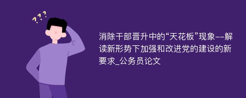 消除干部晋升中的“天花板”现象--解读新形势下加强和改进党的建设的新要求_公务员论文