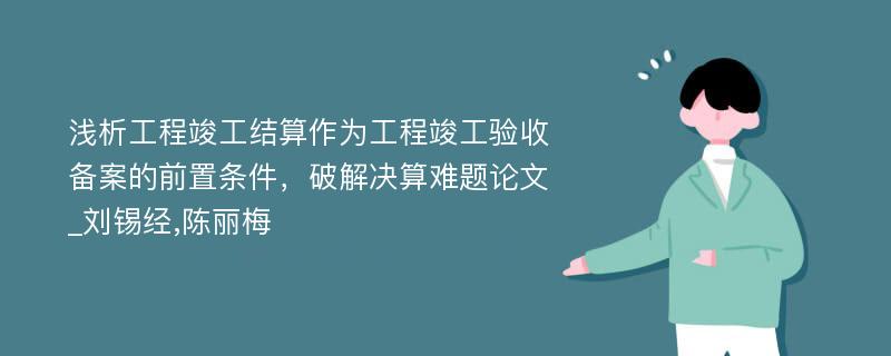 浅析工程竣工结算作为工程竣工验收备案的前置条件，破解决算难题论文_刘锡经,陈丽梅