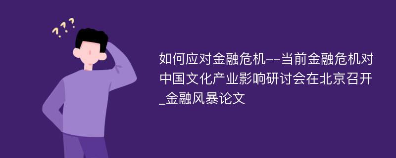 如何应对金融危机--当前金融危机对中国文化产业影响研讨会在北京召开_金融风暴论文