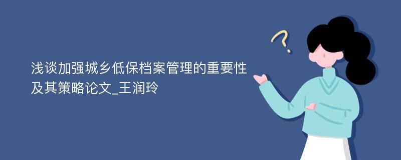 浅谈加强城乡低保档案管理的重要性及其策略论文_王润玲