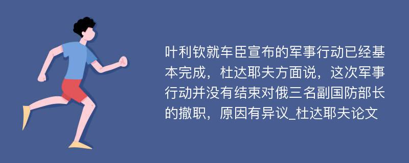 叶利钦就车臣宣布的军事行动已经基本完成，杜达耶夫方面说，这次军事行动并没有结束对俄三名副国防部长的撤职，原因有异议_杜达耶夫论文