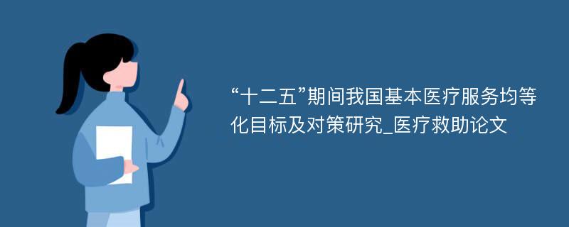 “十二五”期间我国基本医疗服务均等化目标及对策研究_医疗救助论文