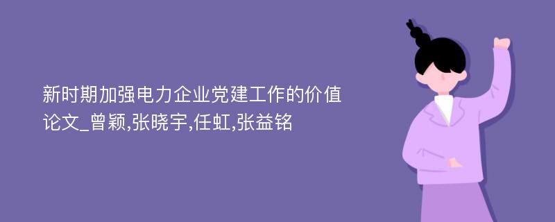 新时期加强电力企业党建工作的价值论文_曾颖,张晓宇,任虹,张益铭