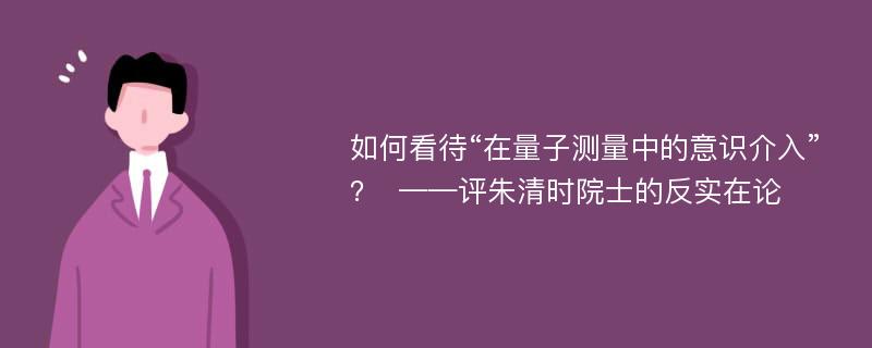 如何看待“在量子测量中的意识介入”？  ——评朱清时院士的反实在论