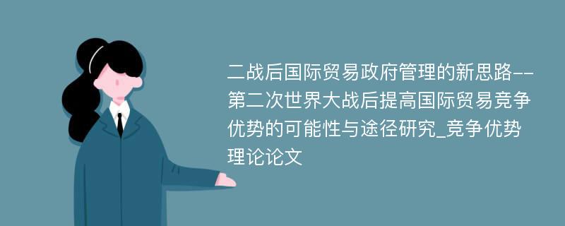 二战后国际贸易政府管理的新思路--第二次世界大战后提高国际贸易竞争优势的可能性与途径研究_竞争优势理论论文