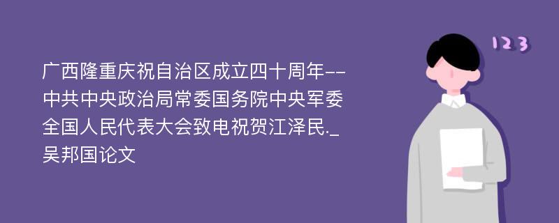 广西隆重庆祝自治区成立四十周年--中共中央政治局常委国务院中央军委全国人民代表大会致电祝贺江泽民._吴邦国论文