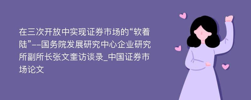 在三次开放中实现证券市场的“软着陆”--国务院发展研究中心企业研究所副所长张文奎访谈录_中国证券市场论文