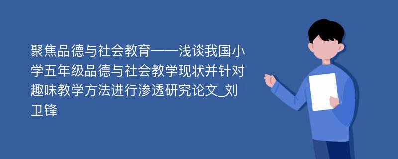 聚焦品德与社会教育——浅谈我国小学五年级品德与社会教学现状并针对趣味教学方法进行渗透研究论文_刘卫锋