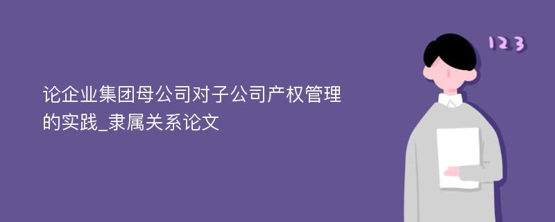 论企业集团母公司对子公司产权管理的实践_隶属关系论文