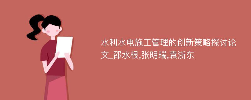 水利水电施工管理的创新策略探讨论文_邵水根,张明瑞,袁浙东