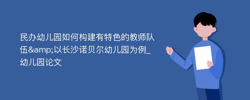 民办幼儿园如何构建有特色的教师队伍&以长沙诺贝尔幼儿园为例_幼儿园论文