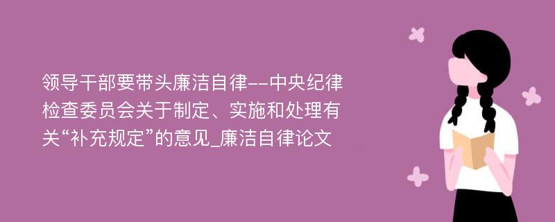 领导干部要带头廉洁自律--中央纪律检查委员会关于制定、实施和处理有关“补充规定”的意见_廉洁自律论文