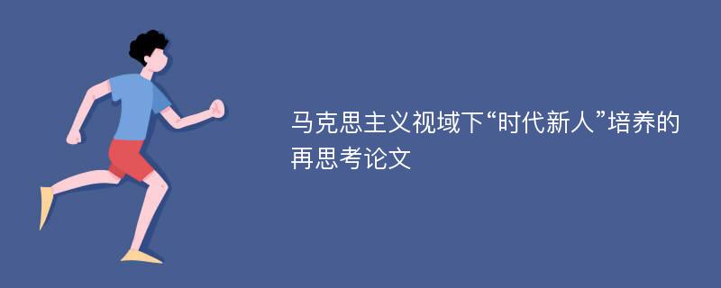 马克思主义视域下“时代新人”培养的再思考论文