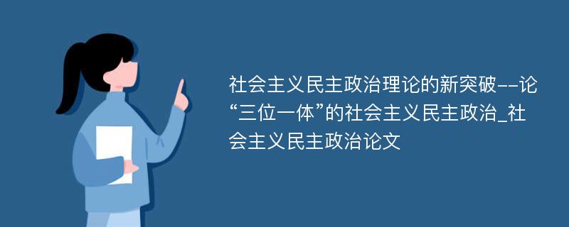 社会主义民主政治理论的新突破--论“三位一体”的社会主义民主政治_社会主义民主政治论文