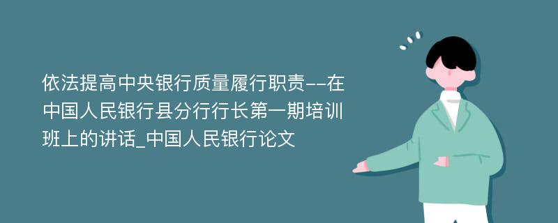 依法提高中央银行质量履行职责--在中国人民银行县分行行长第一期培训班上的讲话_中国人民银行论文