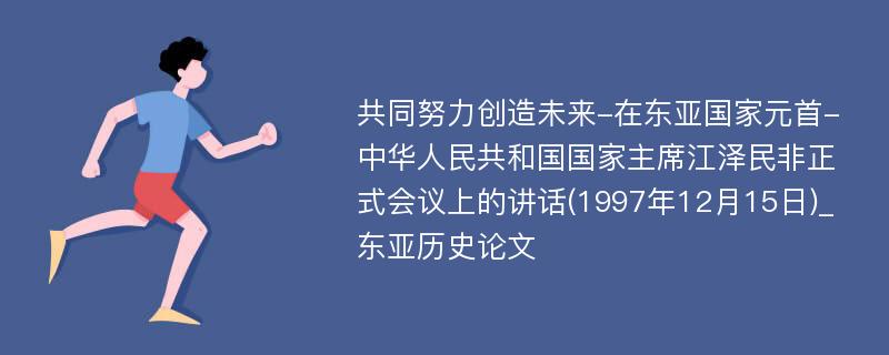 共同努力创造未来-在东亚国家元首-中华人民共和国国家主席江泽民非正式会议上的讲话(1997年12月15日)_东亚历史论文