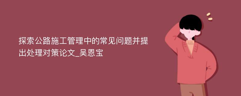 探索公路施工管理中的常见问题并提出处理对策论文_吴恩宝