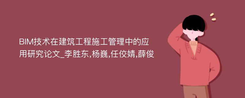 BIM技术在建筑工程施工管理中的应用研究论文_李胜东,杨巍,任佼婧,薛俊