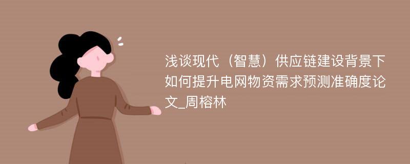 浅谈现代（智慧）供应链建设背景下如何提升电网物资需求预测准确度论文_周榕林