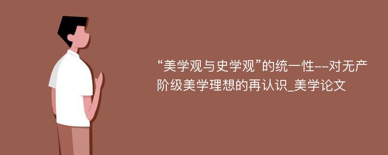 “美学观与史学观”的统一性--对无产阶级美学理想的再认识_美学论文