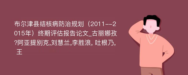 布尔津县结核病防治规划（2011--2015年）终期评估报告论文_古丽娜孜?阿亚提别克,刘慧兰,李胜浪, 吐根乃, 王