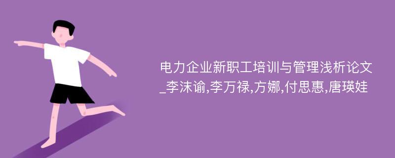 电力企业新职工培训与管理浅析论文_李沫谕,李万禄,方娜,付思惠,唐瑛娃