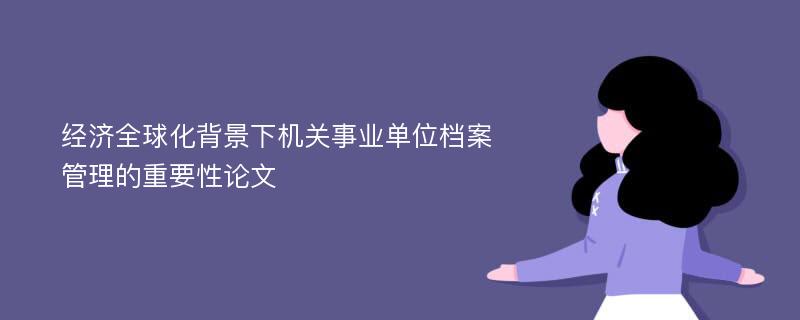 经济全球化背景下机关事业单位档案管理的重要性论文