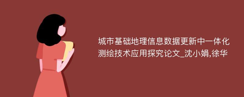 城市基础地理信息数据更新中一体化测绘技术应用探究论文_沈小娟,徐华