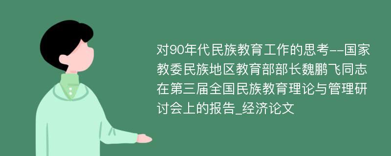 对90年代民族教育工作的思考--国家教委民族地区教育部部长魏鹏飞同志在第三届全国民族教育理论与管理研讨会上的报告_经济论文