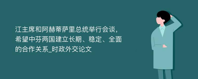 江主席和阿赫蒂萨里总统举行会谈，希望中芬两国建立长期、稳定、全面的合作关系_时政外交论文