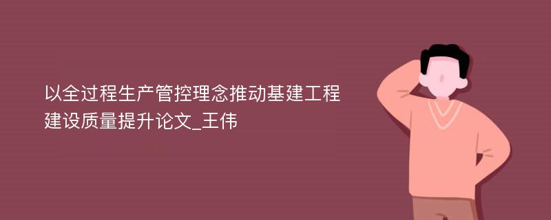 以全过程生产管控理念推动基建工程建设质量提升论文_王伟