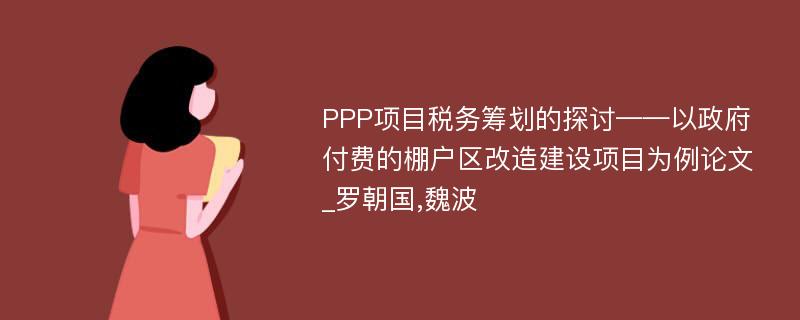 PPP项目税务筹划的探讨——以政府付费的棚户区改造建设项目为例论文_罗朝国,魏波