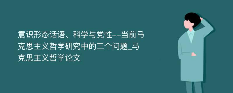 意识形态话语、科学与党性--当前马克思主义哲学研究中的三个问题_马克思主义哲学论文