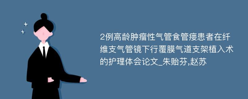 2例高龄肿瘤性气管食管瘘患者在纤维支气管镜下行覆膜气道支架植入术的护理体会论文_朱贻芬,赵苏