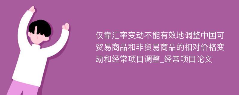 仅靠汇率变动不能有效地调整中国可贸易商品和非贸易商品的相对价格变动和经常项目调整_经常项目论文