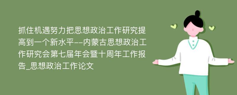 抓住机遇努力把思想政治工作研究提高到一个新水平--内蒙古思想政治工作研究会第七届年会暨十周年工作报告_思想政治工作论文