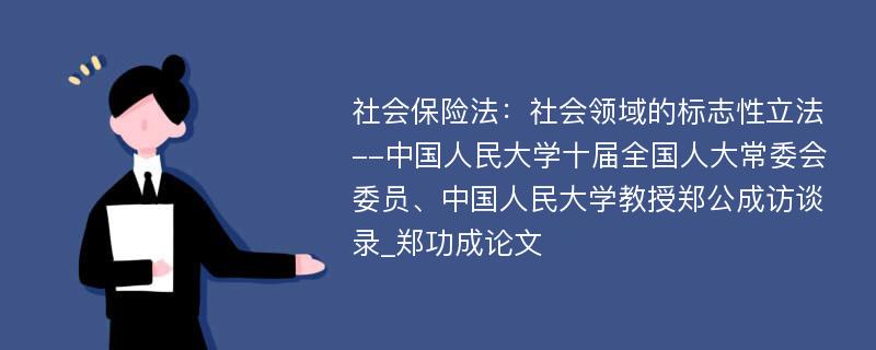 社会保险法：社会领域的标志性立法--中国人民大学十届全国人大常委会委员、中国人民大学教授郑公成访谈录_郑功成论文